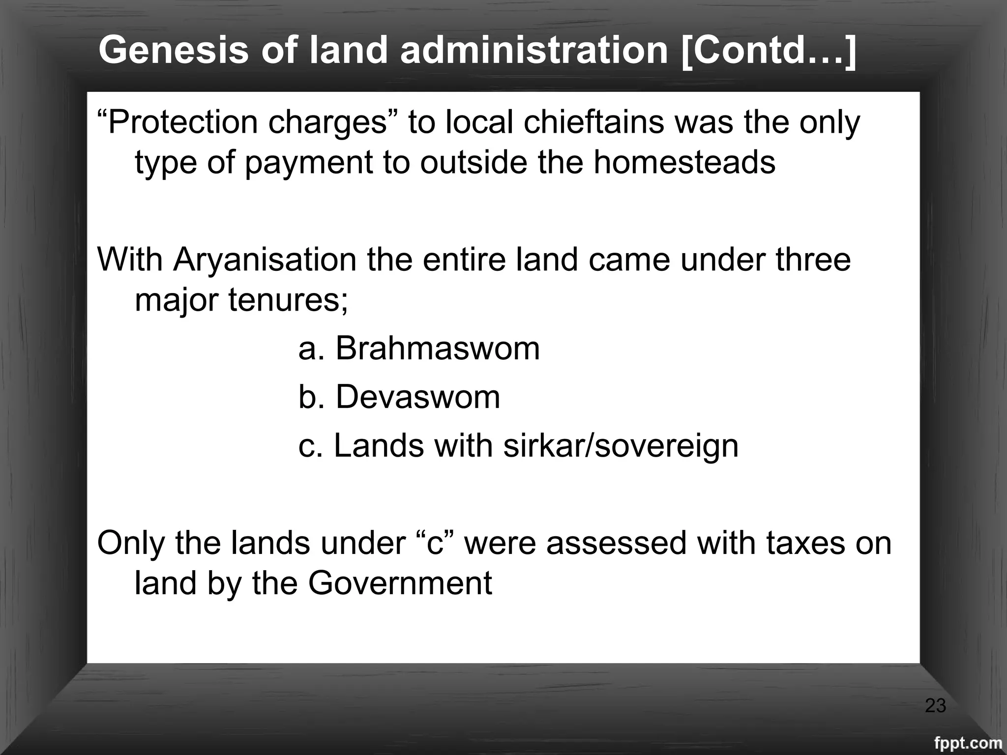 Genesis of land administration [Contd…]
“Protection charges” to local chieftains was the only
type of payment to outside the homesteads
With Aryanisation the entire land came under three
major tenures;
a. Brahmaswom
b. Devaswom
c. Lands with sirkar/sovereign
Only the lands under “c” were assessed with taxes on
land by the Government
23
 