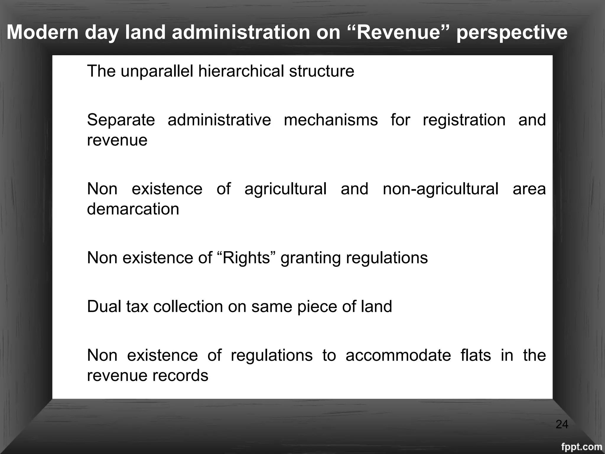 Modern day land administration on “Revenue” perspective
The unparallel hierarchical structure
 Separate administrative mechanisms for registration and
revenue
 Non existence of agricultural and non-agricultural area
demarcation
 Non existence of “Rights” granting regulations
 Dual tax collection on same piece of land
 Non existence of regulations to accommodate flats in the
revenue records
24
 