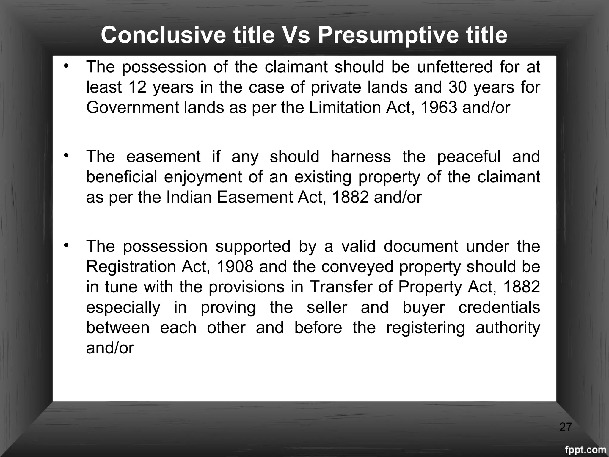 Conclusive title Vs Presumptive title
• The possession of the claimant should be unfettered for at
least 12 years in the case of private lands and 30 years for
Government lands as per the Limitation Act, 1963 and/or
• The easement if any should harness the peaceful and
beneficial enjoyment of an existing property of the claimant
as per the Indian Easement Act, 1882 and/or
• The possession supported by a valid document under the
Registration Act, 1908 and the conveyed property should be
in tune with the provisions in Transfer of Property Act, 1882
especially in proving the seller and buyer credentials
between each other and before the registering authority
and/or
27
 