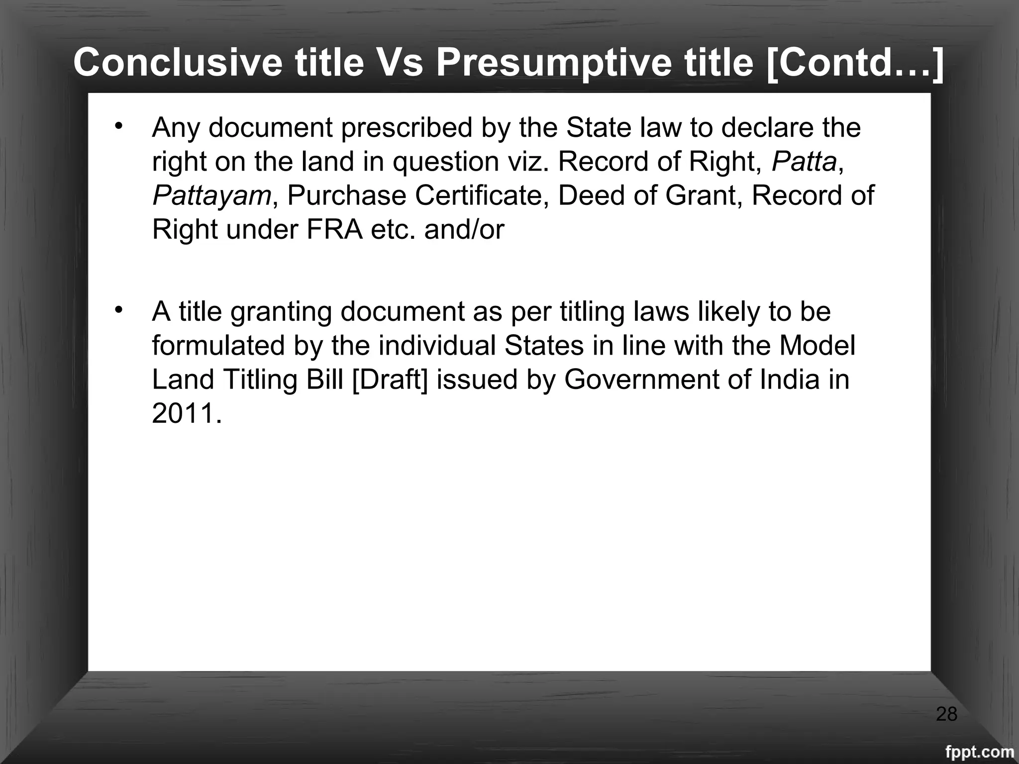 Conclusive title Vs Presumptive title [Contd…]
• Any document prescribed by the State law to declare the
right on the land in question viz. Record of Right, Patta,
Pattayam, Purchase Certificate, Deed of Grant, Record of
Right under FRA etc. and/or
• A title granting document as per titling laws likely to be
formulated by the individual States in line with the Model
Land Titling Bill [Draft] issued by Government of India in
2011.
28
 