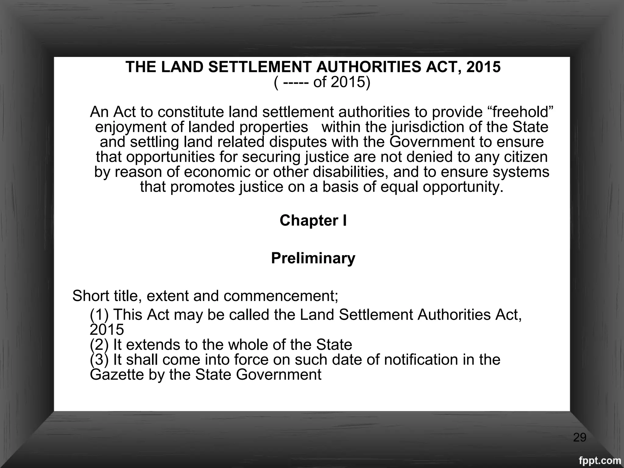 THE LAND SETTLEMENT AUTHORITIES ACT, 2015
( ----- of 2015)
An Act to constitute land settlement authorities to provide “freehold”
enjoyment of landed properties within the jurisdiction of the State
and settling land related disputes with the Government to ensure
that opportunities for securing justice are not denied to any citizen
by reason of economic or other disabilities, and to ensure systems
that promotes justice on a basis of equal opportunity.
Chapter I
Preliminary
Short title, extent and commencement;
(1) This Act may be called the Land Settlement Authorities Act,
2015
(2) It extends to the whole of the State
(3) It shall come into force on such date of notification in the
Gazette by the State Government
29
 