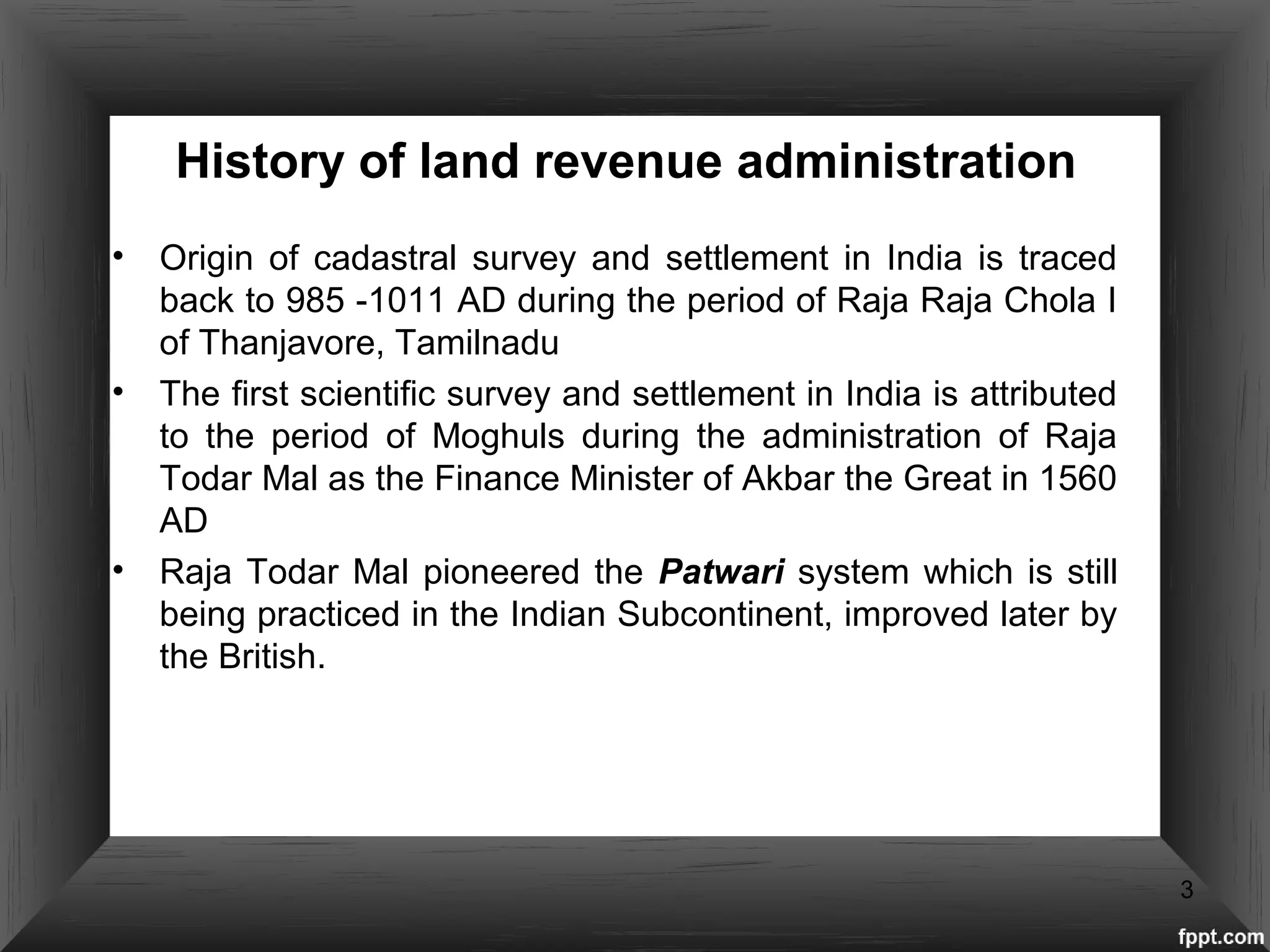 History of land revenue administration
• Origin of cadastral survey and settlement in India is traced
back to 985 -1011 AD during the period of Raja Raja Chola I
of Thanjavore, Tamilnadu
• The first scientific survey and settlement in India is attributed
to the period of Moghuls during the administration of Raja
Todar Mal as the Finance Minister of Akbar the Great in 1560
AD
• Raja Todar Mal pioneered the Patwari system which is still
being practiced in the Indian Subcontinent, improved later by
the British.
3
 