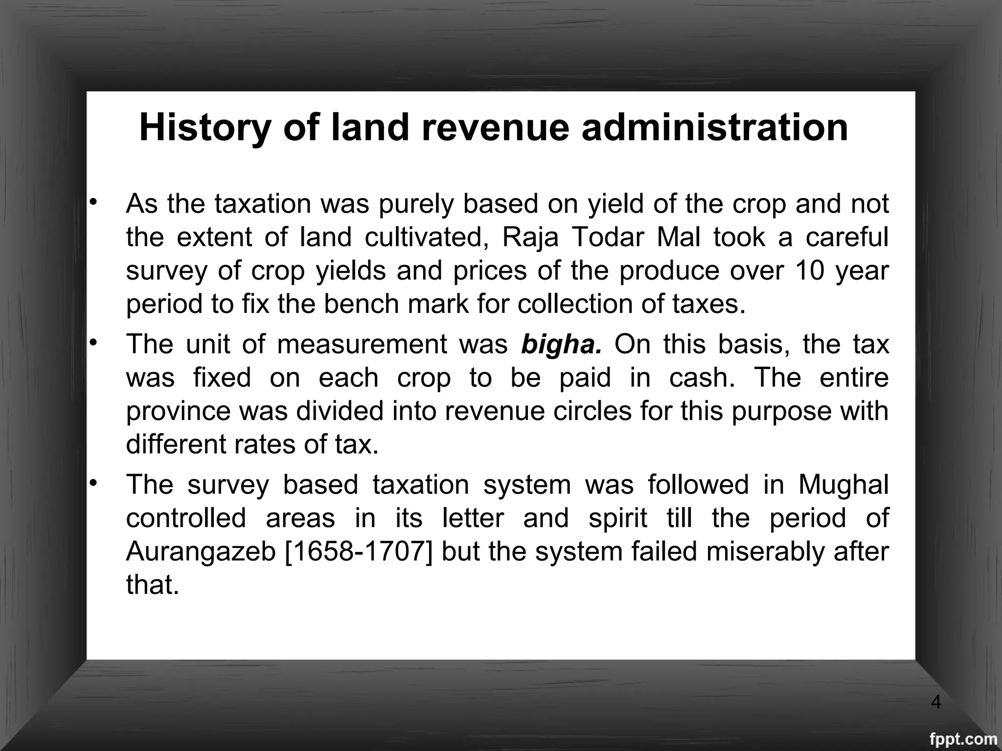 History of land revenue administration
• As the taxation was purely based on yield of the crop and not
the extent of land cultivated, Raja Todar Mal took a careful
survey of crop yields and prices of the produce over 10 year
period to fix the bench mark for collection of taxes.
• The unit of measurement was bigha. On this basis, the tax
was fixed on each crop to be paid in cash. The entire
province was divided into revenue circles for this purpose with
different rates of tax.
• The survey based taxation system was followed in Mughal
controlled areas in its letter and spirit till the period of
Aurangazeb [1658-1707] but the system failed miserably after
that.
4
 