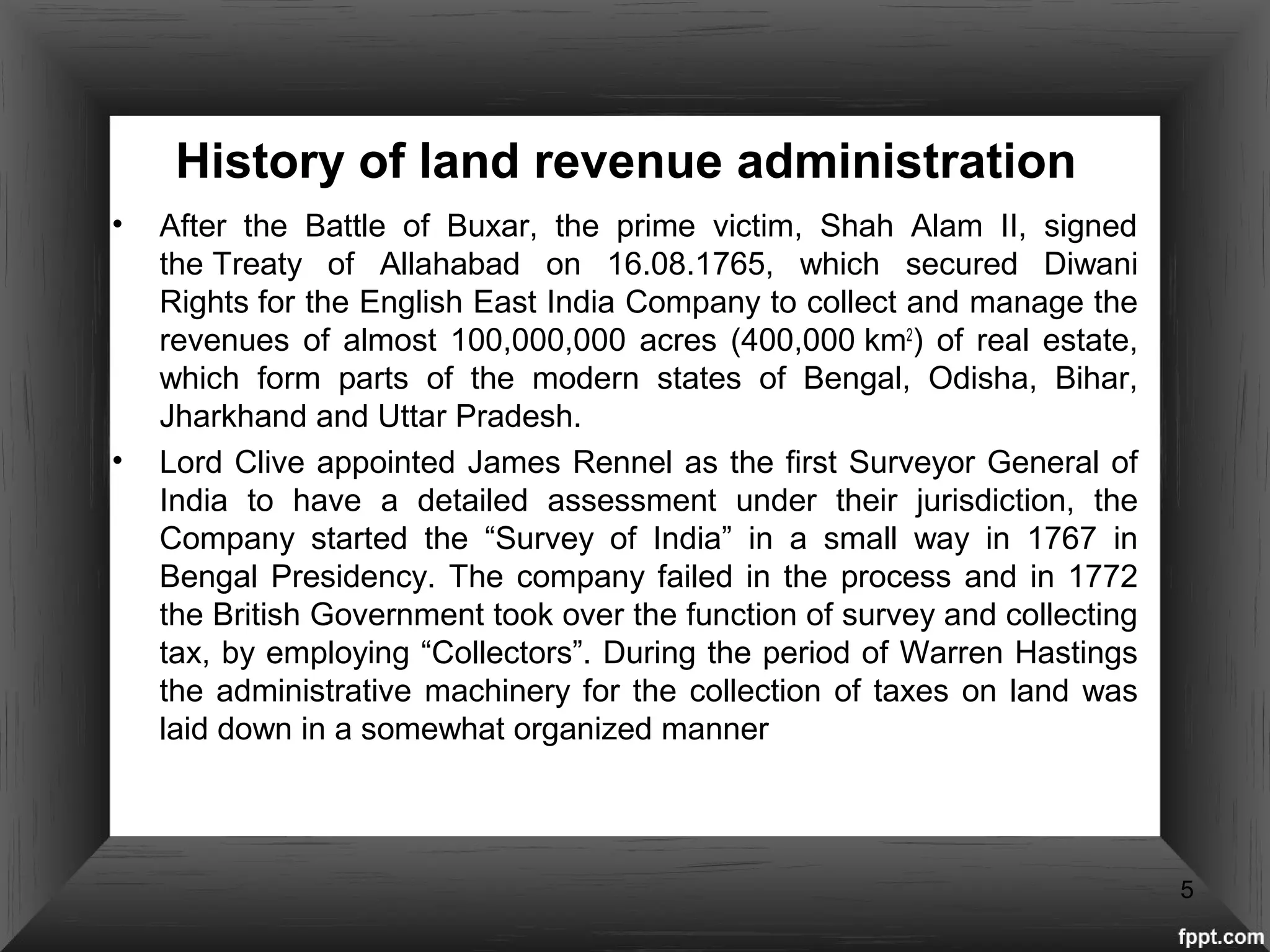 History of land revenue administration
• After the Battle of Buxar, the prime victim, Shah Alam II, signed
the Treaty of Allahabad on 16.08.1765, which secured Diwani
Rights for the English East India Company to collect and manage the
revenues of almost 100,000,000 acres (400,000 km2
) of real estate,
which form parts of the modern states of Bengal, Odisha, Bihar,
Jharkhand and Uttar Pradesh.
• Lord Clive appointed James Rennel as the first Surveyor General of
India to have a detailed assessment under their jurisdiction, the
Company started the “Survey of India” in a small way in 1767 in
Bengal Presidency. The company failed in the process and in 1772
the British Government took over the function of survey and collecting
tax, by employing “Collectors”. During the period of Warren Hastings
the administrative machinery for the collection of taxes on land was
laid down in a somewhat organized manner
5
 