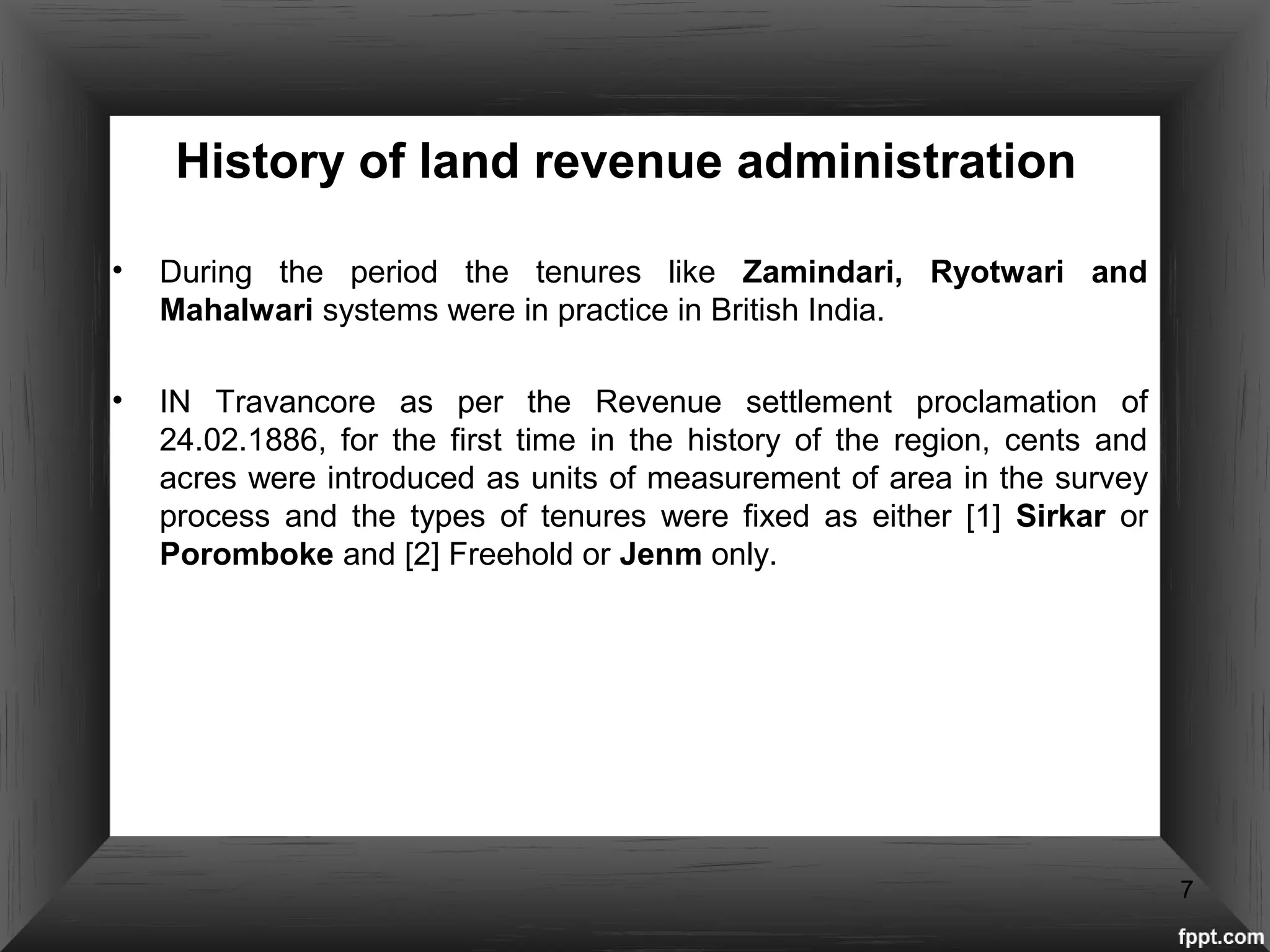 History of land revenue administration
• During the period the tenures like Zamindari, Ryotwari and
Mahalwari systems were in practice in British India.
• IN Travancore as per the Revenue settlement proclamation of
24.02.1886, for the first time in the history of the region, cents and
acres were introduced as units of measurement of area in the survey
process and the types of tenures were fixed as either [1] Sirkar or
Poromboke and [2] Freehold or Jenm only.
7
 