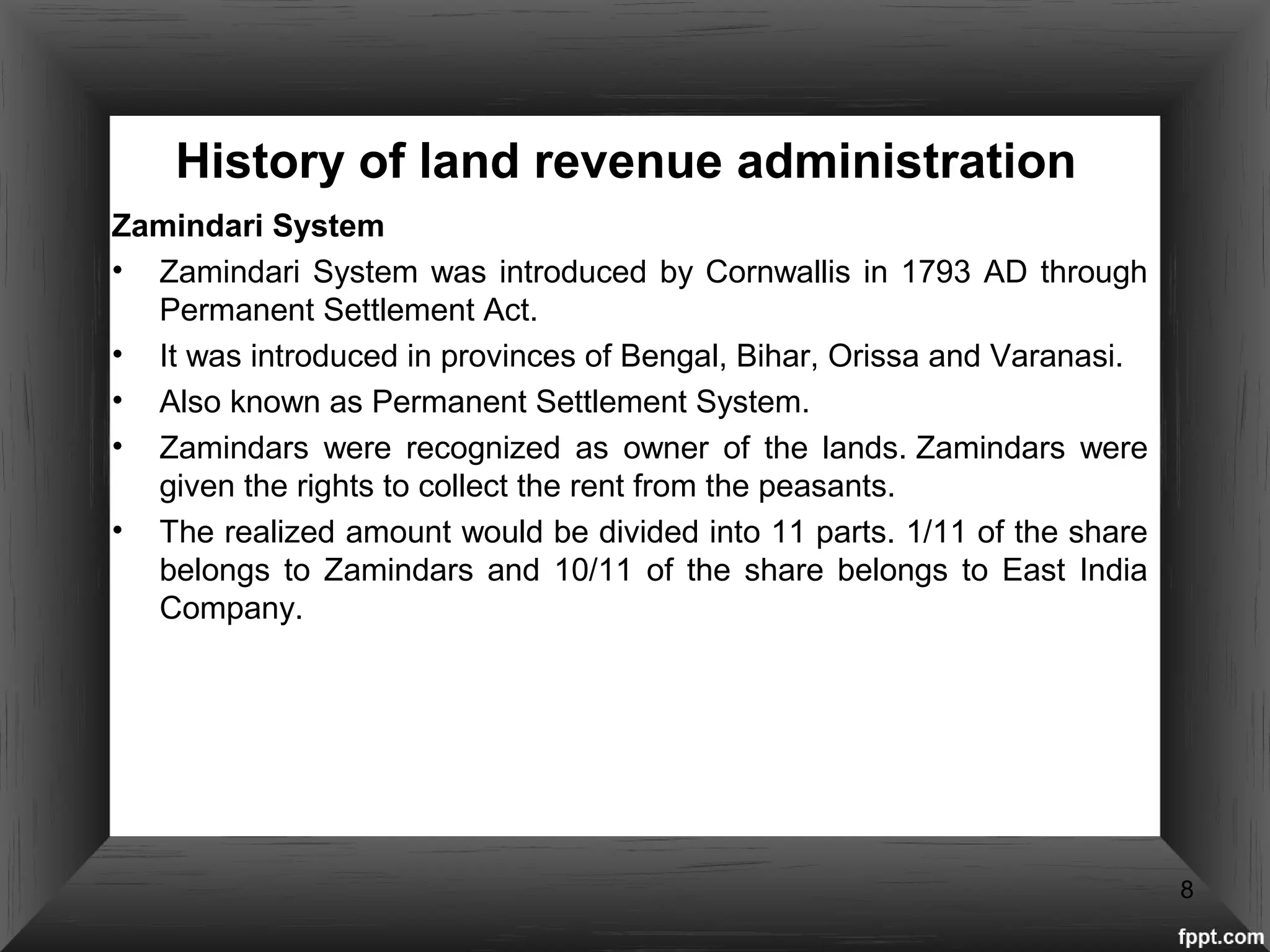 History of land revenue administration
Zamindari System
• Zamindari System was introduced by Cornwallis in 1793 AD through
Permanent Settlement Act.
• It was introduced in provinces of Bengal, Bihar, Orissa and Varanasi.
• Also known as Permanent Settlement System.
• Zamindars were recognized as owner of the lands. Zamindars were
given the rights to collect the rent from the peasants.
• The realized amount would be divided into 11 parts. 1/11 of the share
belongs to Zamindars and 10/11 of the share belongs to East India
Company.
8
 