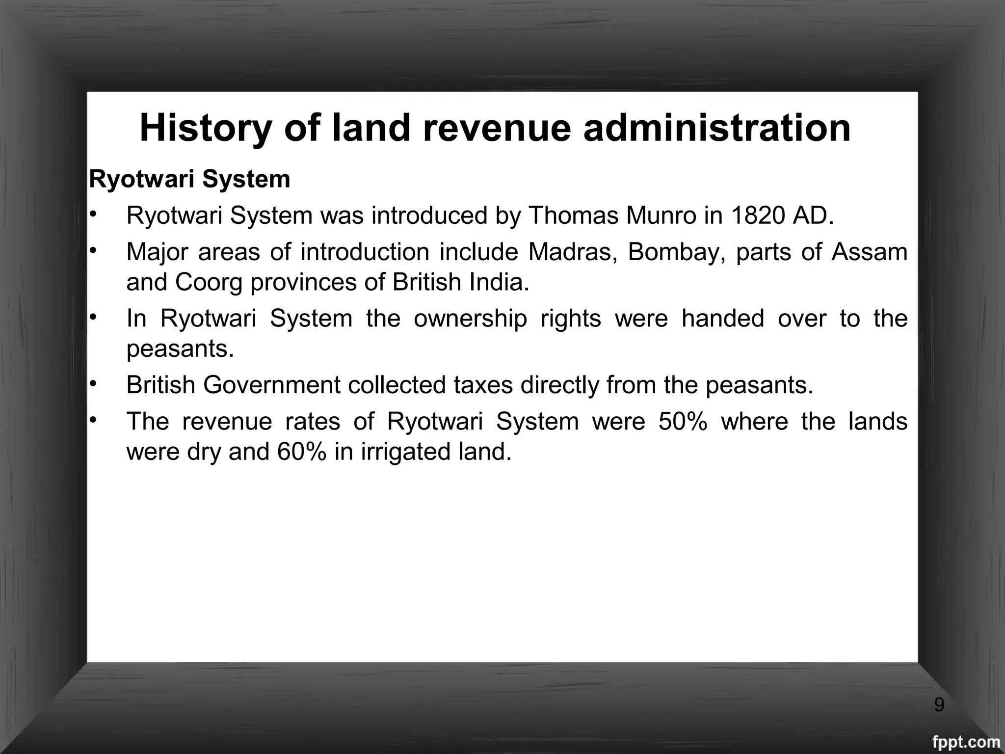 History of land revenue administration
Ryotwari System
• Ryotwari System was introduced by Thomas Munro in 1820 AD.
• Major areas of introduction include Madras, Bombay, parts of Assam
and Coorg provinces of British India.
• In Ryotwari System the ownership rights were handed over to the
peasants.
• British Government collected taxes directly from the peasants.
• The revenue rates of Ryotwari System were 50% where the lands
were dry and 60% in irrigated land.
9
 