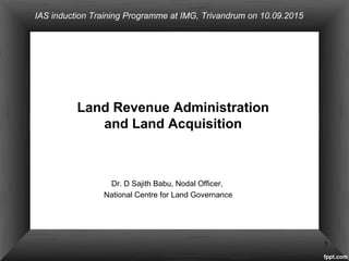 Dr. D Sajith Babu, Nodal Officer,
National Centre for Land Governance
Land Revenue Administration
and Land Acquisition
1
IAS induction Training Programme at IMG, Trivandrum on 10.09.2015
 
