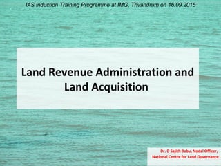 Land Revenue Administration and
Land Acquisition
Dr. D Sajith Babu, Nodal Officer,
National Centre for Land Governance
IAS induction Training Programme at IMG, Trivandrum on 16.09.2015
 