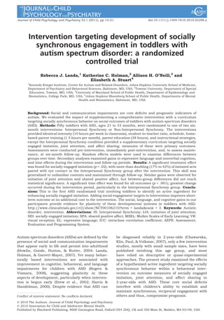 Journal of Child Psychology and Psychiatry 52:1 (2011), pp 13–21 doi:10.1111/j.1469-7610.2010.02288.x 
Intervention targeting development of socially 
synchronous engagement in toddlers with 
autism spectrum disorder: a randomized 
controlled trial 
Rebecca J. Landa,1 Katherine C. Holman,2 Allison H. O’Neill,3 and 
Elizabeth A. Stuart4 
1Kennedy Krieger Institute, Center for Autism and Related Disorders, Johns Hopkins University School of Medicine, 
Department of Psychiatry and Behavioral Sciences, Baltimore, MD, USA; 2Towson University, Department of Special 
Education, Towson, MD, USA; 3University of Maryland School of Public Health, Department of Epidemiology and 
Biostatistics, College Park, MD, USA; 4Johns Hopkins Bloomberg School of Public Health, Departments of Mental 
Health and Biostatistics, Baltimore, MD, USA 
Background: Social and communication impairments are core deficits and prognostic indicators of 
autism. We evaluated the impact of supplementing a comprehensive intervention with a curriculum 
targeting socially synchronous behavior on social outcomes of toddlers with autism spectrum disorders 
(ASD). Methods: Fifty toddlers with ASD, ages 21 to 33 months, were randomized to one of two six-month 
interventions: Interpersonal Synchrony or Non-Interpersonal Synchrony. The interventions 
provided identical intensity (10 hours per week in classroom), student-to-teacher ratio, schedule, home-based 
parent training (1.5 hours per month), parent education (38 hours), and instructional strategies, 
except the Interpersonal Synchrony condition provided a supplementary curriculum targeting socially 
engaged imitation, joint attention, and affect sharing; measures of these were primary outcomes. 
Assessments were conducted pre-intervention, immediately post-intervention, and, to assess mainte-nance, 
at six-month follow-up. Random effects models were used to examine differences between 
groups over time. Secondary analyses examined gains in expressive language and nonverbal cognition, 
and time effects during the intervention and follow-up periods. Results: A significant treatment effect 
was found for socially engaged imitation (p = .02), with more than doubling (17% to 42%) of imitated acts 
paired with eye contact in the Interpersonal Synchrony group after the intervention. This skill was 
generalized to unfamiliar contexts and maintained through follow-up. Similar gains were observed for 
initiation of joint attention and shared positive affect, but between-group differences did not reach 
statistical significance. A significant time effect was found for all outcomes (p < .001); greatest change 
occurred during the intervention period, particularly in the Interpersonal Synchrony group. Conclu-sions: 
This is the first ASD randomized trial involving toddlers to identify an active ingredient for 
enhancing socially engaged imitation. Adding social engagement targets to intervention improves short-term 
outcome at no additional cost to the intervention. The social, language, and cognitive gains in our 
participants provide evidence for plasticity of these developmental systems in toddlers with ASD. 
http://www.clinicaltrials.gov/ct2/show/NCT00106210?term = landa&rank = 3. Keywords: Autistic 
disorder, intervention. Abbreviations: IS: Interpersonal Synchrony; IJA: initiation of joint attention; 
SEI: socially engaged imitation; SPA: shared positive affect; MSEL: Mullen Scales of Early Learning; VR: 
visual reception; EL: expressive language; ICC: intraclass correlation coefficient; AEPS: Assessment, 
Evaluation and Programming System. 
Autism spectrum disorders (ASDs) are defined by the 
presence of social and communication impairments 
that appear early in life and persist into adulthood 
(Howlin, Goode, Hutton, & Rutter, 2004; Landa, 
Holman, & Garrett-Mayer, 2007). Yet many behav-iorally 
based interventions are associated with 
improvement in cognitive, behavioral, and language 
impairments for children with ASD (Rogers & 
Vismara, 2008), suggesting plasticity in these 
aspects of development, particularly when interven-tion 
is begun early (Drew et al., 2002; Harris & 
Handelman, 2000). Despite evidence that ASD can 
be diagnosed reliably in 2-year-olds (Chawarska, 
Klin, Paul, & Volkmar, 2007), only a few intervention 
studies, mostly with small sample sizes, have been 
published involving this age group, and most 
have relied on descriptive or quasi-experimental 
approaches. The present study examined the effects 
of a hypothesized active ingredient targeting socially 
synchronous behavior within a behavioral inter-vention 
on outcome measures of socially engaged 
imitation, joint attention, and affect sharing in 
2-year-olds with ASD. These core social deficits 
interfere with children’s ability to establish and 
maintain synchronous, reciprocal engagement with 
Conflict of interest statement: No conflicts declared. others and thus, compromise prognosis. 
! 2010 The Authors. Journal of Child Psychology and Psychiatry 
! 2010 Association for Child and Adolescent Mental Health. 
Published by Blackwell Publishing, 9600 Garsington Road, Oxford OX4 2DQ, UK and 350 Main St, Malden, MA 02148, USA 
 