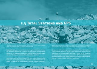 10 
2.3 Total Stations and GPS 
Traditionally, land surveyors use total stations and GPS to measure points 
on the land or to mark out designs onto the earth. 
Total stations measure horizontal and vertical angles and distances and store 
this information electronically. Distances are measured by shooting infrared 
waves from the total station to a prism or reflector. Modern instruments also 
use lasers to measure distances without the needing a reflector. 
Using trigonometry the 3D coordinates of the point measured is determined. 
Each point on a feature may also be assigned a code that describes the 
feature. For example toe of bank, edge of concrete. The data measured is 
usually downloaded onto a computer in the office for processing and preparing 
plans in CAD. The accuracy of coordinates can be down to the mm level. 
Survey grade GPS technology is accurate to around ±10mm horizontally and 
±20mm vertically. Surveyors require a base GPS receiver and a rover GPS 
receiver both communicating with each other to cancel out the errors from 
the satellites to get an accurate measurement. GPS rover receivers may 
use publicly available base station networks by connecting over the internet. 
Each point measured is also assigned a feature code. 
 