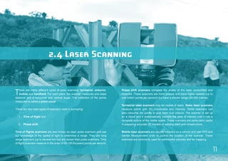 11 
2.4 Laser Scanning 
There are many different types of laser scanners: terrestrial, airborne, 
mobile and handheld. For each point, the scanner measures one slope 
distance and a horizontal and vertical angle. The collection of the points 
measured is called a point cloud. 
There are two main types of scanners used in surveying: 
1. Time of flight and 
2. Phase shift. 
Time of flights scanners are also known as laser pulse scanners and use 
our knowledge of the speed of light to determine a range. They are long 
range scanners (up to several km) but are slower than pulse scanners. Time 
of flight scanners measure in the order of 50-100 thousand points per second. 
Phase shift scanners compare the phase of the laser transmitted and 
received. These scanners are more precise and have higher speeds (up to 
one million points per second) but have a shorter range (50-300 metres). 
Terrestrial laser scanners may be mobile or static. Static laser scanners 
measure points with 3D coordinates and intensity. Some scanners can 
also colourise the points to give them true colours. The scanner is set up 
on a tripod and it systematically sweeps the area of interest until it has a 
complete picture of the visible space. These scanners are particularly useful 
in preparing accurate 3D models of existing plant and infrastructure. 
Mobile laser scanners are usually mounted on a vehicle and use GPS and 
Inertial Measurement Units to control the location of the scanner. These 
scanners are commonly used for earthworks volumes and for mapping. 
 