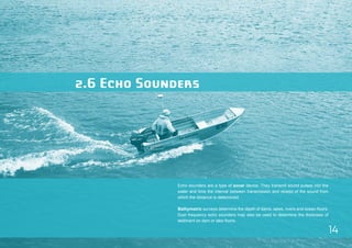 14 
2.6 Echo Sounders 
Echo sounders are a type of sonar device. They transmit sound pulses into the 
water and time the interval between transmission and receipt of the sound from 
which the distance is determined. 
Bathymetric surveys determine the depth of dams, lakes, rivers and ocean floors. 
Duel frequency echo sounders may also be used to determine the thickness of 
sediment on dam or lake floors. 
 
