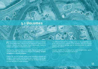 18 
Perhaps the most common surveying application in a quarry environment 
is volume determination. Volumes may be measured for royalty payment 
purposes, resource planning, stripping volume determination, checks on 
dredging, dam capacity and stockpile volumes. 
Many quarries request surveys at six monthly intervals to determine the 
volume of stockpiles. They request this information for auditing, stockpile 
management or valuation purposes. 
Auditors can use the surveyed volume of the stockpiles to compare the 
tonnage of material going over the weighbridge compared to the tonnage 
of material being output from the plant, which may be determined using a 
conveyor belt scale or a weight belt feeder. 
The difference between the tonnages shown at the weighbridge and 
at the plant should be contained in the stockpiles. From the surveyed 
stockpile volumes, a tonnage may be calculated using the specific 
gravity of the material. 
Stockpile volumes may be measured by aerial photogrammetry, ground 
survey, laser scanning, drones and smart phones. 
3.1 Volumes 
 