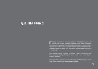 Mapping of a site refers to measuring features on the Earth’s surface in 3D 
19 
such as tops and toes of batters, changes in ground profile, spot heights, 
benches and drainage patterns. Once these ground features are measured then a 
3D model of the Earth’s surface can be prepared allowing for volume determination, 
engineering design, pit design, haul road design, haul road grade checking and 
drainage design. 
Other features typically measured in mapping a quarry include man made 
features such as buildings, fixed plant, fences, roads, tracks, overhead power 
lines and vegetation. 
Mapping of whole quarry sites is usually performed by aerial surveying but smaller 
areas may be mapped using ground survey or drones. 
3.2 Mapping 
 
