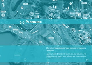 21 
An orthophoto (aerial photo with all distortions removed) may be used as a basis 
for preparing Safety Management, Traffic Management and Underground 
Services plans. 
To prepare an Underground Services plan a surveyor using either GPS or total 
station will measure the locations of underground services determined by an 
underground services locator or ground penetrating radar. These locations are 
then plotted on an orthophoto. 
3.3 Planning 
 