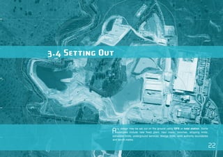 22 
3.4 Setting Out 
Any design may be set out on the ground using GPS or total station. Some 
examples include new fixed plant, haul roads, benches, stripping limits, 
extraction limits, underground services, dredge limits, work authority boundaries 
and bench marks. 
 