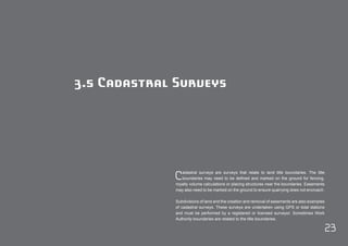 23 
3.5 Cadastral Surveys 
Cadastral surveys are surveys that relate to land title boundaries. The title 
boundaries may need to be defined and marked on the ground for fencing, 
royalty volume calculations or placing structures near the boundaries. Easements 
may also need to be marked on the ground to ensure quarrying does not encroach. 
Subdivisions of land and the creation and removal of easements are also examples 
of cadastral surveys. These surveys are undertaken using GPS or total stations 
and must be performed by a registered or licensed surveyor. Sometimes Work 
Authority boundaries are related to the title boundaries. 
 