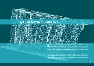 25 
3.6 Blasting Surveys 
Blasting survey are undertaken prior to blasting. The rock face is measured in 
detail to determine actual burdens in front of each planned borehole to avoid 
excessive burden (vibration, oversize) and insufficient burden causing flyrock or 
airblast. A blast hole layout and blast design plan can then be designed based 
on the surveyed rock face. 
Static or mobile laser scanners are usually used to measure the face profile. The 
drill hole pattern may then be set-out using GPS or total stations. After drilling, 
the accuracy of the drill holes may be checked using inclinometers and the blast 
design may be amended if necessary. 
 