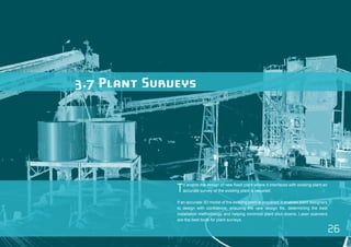 26 
3.7 Plant Surveys 
To enable the design of new fixed plant where it interfaces with existing plant an 
accurate survey of the existing plant is required. 
If an accurate 3D model of the existing plant is prepared, it enables plant designers 
to design with confidence, ensuring the new design fits, determining the best 
installation methodology and helping minimize plant shut-downs. Laser scanners 
are the best tools for plant surveys. 
 