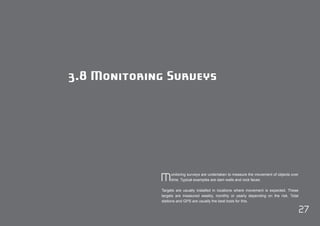 27 
3.8 Monitoring Surveys 
Monitoring surveys are undertaken to measure the movement of objects over 
time. Typical examples are dam walls and rock faces. 
Targets are usually installed in locations where movement is expected. These 
targets are measured weekly, monthly or yearly depending on the risk. Total 
stations and GPS are usually the best tools for this. 
 