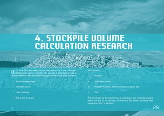 29 
4. STOCKPILE VOLUME 
CALCULATION RESEARCH 
On 19 June 2014 we measured stockpile volumes at a site in Brooklyn 
in Melbourne’s western suburbs. The purpose of this research was to 
compare different methods of determining the volume of stockpiles. We used: 
• Aerial photogrammetry 
• GPS land survey 
• Laser scanning 
• Drone with a camera 
We compared: 
1. Accuracy 
2. Time spent on site 
3. Number of possible different sites to survey per day 
4. Cost 
The site chosen for the research was a small quarry and materials recycling 
facility. The size of the site was 220 metres by 500 metres. Stockpile sizes 
ranged from 35m³ to 29,000m³. 
 