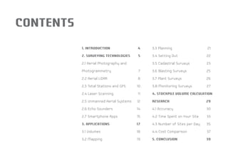 CONTENTS 
1. INTRODUCTION 4 
2. SURVEYING TECHNOLOGIES 5 
2.1 Aerial Photography and 
Photogrammetry 7 
2.2 Aerial LiDAR 8 
2.3 Total Stations and GPS 10 
2.4 Laser Scanning 11 
2.5 Unmanned Aerial Systems 12 
2.6 Echo Sounders 14 
2.7 Smartphone Apps 15 
3. APPLICATIONS 17 
3.1 Volumes 18 
3.2 Mapping 19 
3.3 Planning 21 
3.4 Setting Out 22 
3.5 Cadastral Surveys 23 
3.6 Blasting Surveys 25 
3.7 Plant Surveys 26 
3.8 Monitoring Surveys 27 
4. STOCKPILE VOLUME CALCULATION 
RESEARCH 29 
4.1 Accuracy 30 
4.2 Time Spent on Your Site 33 
4.3 Number of Sites per Day 35 
4.4 Cost Comparison 37 
5. CONCLUSION 39 
 