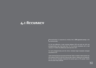 Conventionally it is assumed by industry that a GPS ground survey is the 
30 
most accurate. 
On this site difference in total volumes between GPS and both the UAV and 
photogrammetry was much less than 1%. For common stockpiles with a total 
volume of 17,000m³ the differences were less than 15m³. 
For both photogrammetry and the drone, individual larger stockpiles averaged 
accuracies of 2%. 
Laser scanning had poor accuracy for this site. Either a mobile or static scanner can 
only measure what is in the line of site so dips, holes or valleys are not measured. 
For the common stockpiles measured the scanner gave a 12% greater volume 
than the other three methods. 
4.1 Accuracy 
 