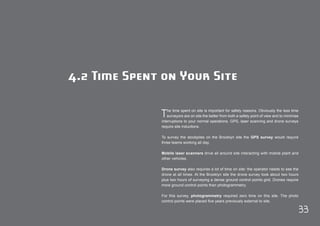 4.2 Time Spent on Your Site 
The time spent on site is important for safety reasons. Obviously the less time 
33 
surveyors are on site the better from both a safety point of view and to minimise 
interruptions to your normal operations. GPS, laser scanning and drone surveys 
require site inductions. 
To survey the stockpiles on the Brooklyn site the GPS survey would require 
three teams working all day. 
Mobile laser scanners drive all around site interacting with mobile plant and 
other vehicles. 
Drone survey also requires a lot of time on site: the operator needs to see the 
drone at all times. At the Brooklyn site the drone survey took about two hours 
plus two hours of surveying a dense ground control points grid. Drones require 
more ground control points than photogrammetry. 
For this survey, photogrammetry required zero time on this site. The photo 
control points were placed five years previously external to site. 
 