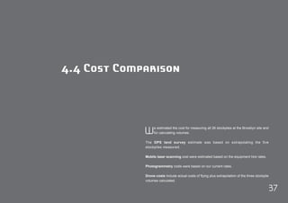 37 
4.4 Cost Comparison 
We estimated the cost for measuring all 26 stockpiles at the Brooklyn site and 
for calculating volumes. 
The GPS land survey estimate was based on extrapolating the five 
stockpiles measured. 
Mobile laser scanning cost were estimated based on the equipment hire rates. 
Photogrammetry costs were based on our current rates. 
Drone costs include actual costs of flying plus extrapolation of the three stockpile 
volumes calculated. 
 