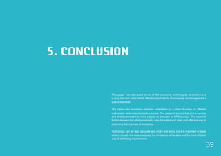 39 
5. CONCLUSION 
This paper has discussed some of the surveying technologies available on a 
quarry site and some of the different applications of surveying technologies for a 
quarry business. 
The paper also examined research undertaken by Landair Surveys on different 
methods to determine stockpile volumes. The research proved that drone surveys 
and photogrammetric surveys are just as accurate as GPS surveys. The research 
further showed that photogrammetry was the safest and most cost effective way to 
determine the volumes of stockpiles. 
Technology can be fast, accurate and bright and shiny, but it is important to know 
what to do with the data produced, the limitations of the data and the most efficient 
way of satisfying requirements. 
 