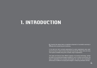 4 
1. INTRODUCTION 
Surveying has always been an essential component of successful quarrying in 
areas such as planning and monitoring. 
In the past two main surveying approaches for quarry applications were used: 
ground surveys or aerial surveys using fixed wing aircraft. Today, there are many 
more options available along with a broader range of applications. 
This paper will discuss three different aspects of surveying technology, namely 
the types of surveying technologies available for use in a quarry environment, the 
types of applications the surveying technologies are used for and comparative 
performance of different surveying technologies in measuring stockpile volumes. 
 