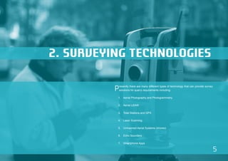 5 
2. SURVEYING TECHNOLOGIES 
Presently there are many different types of technology that can provide survey 
solutions for quarry requirements including: 
1. Aerial Photography and Photogrammetry 
2. Aerial LiDAR 
3. Total Stations and GPS 
4. Laser Scanning 
5. Unmanned Aerial Systems (drones) 
6. Echo Sounders 
7. Smartphone Apps 
 