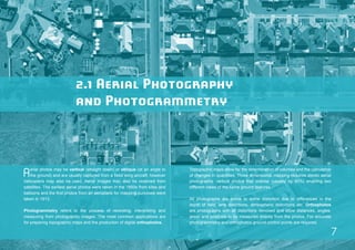 2.1 Aerial Photography 
and Photogrammetry 
Aerial photos may be vertical (straight down) or oblique (at an angle to 
the ground) and are usually captured from a fixed wing aircraft; however 
helicopters may also be used. Aerial images may also be obtained from 
satellites. The earliest aerial photos were taken in the 1850s from kites and 
balloons and the first photos from an aeroplane for mapping purposes were 
taken in 1913. 
Photogrammetry refers to the process of recording, interpreting and 
measuring from photographic images. The most common applications are 
for preparing topographic maps and the production of digital orthophotos. 
Topographic maps allow for the determination of volumes and the calculation 
of changes in quantities. Three dimensional mapping requires stereo aerial 
photographs: vertical photos that overlap (usually by 60%) enabling two 
different views of the same ground features. 
All photographs are prone to some distortion due to differences in the 
depth of field, lens distortions, atmospheric distortions etc. Orthophotos 
are photographs with all distortions removed and allow distances, angles, 
areas and positions to be measured directly from the photos. For accurate 
photogrammetry and orthophotos ground control points are required. 
7 
 