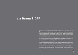 8 
2.2 Aerial LiDAR 
LiDAR stands for Light Detection and Ranging. Essentially the LIDAR scanner 
is mounted on an aircraft and it shoots out laser beams towards the Earth and 
times how long it takes for the beam to return to the sensor. The information 
collected is the distance of each point measured to the sensor together with the 
intensity of the return signal. 
By combining this information with the position and orientation of the scanner an 
accurate and detailed model of the earth’s surface may be obtained. 
LiDAR can penetrate vegetation and so can measure the elevation of the Earth’s 
surface under trees. The varying intensities of the return signal may also be used 
to determine clearances of power lines above vegetation and canopy heights. 
Some forms of LiDAR may also be used to measure the earth’s surface under 
shallow water. 
 
