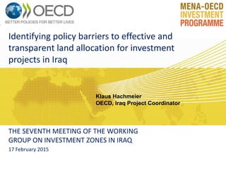 Identifying policy barriers to effective and
transparent land allocation for investment
projects in Iraq
THE SEVENTH MEETING OF THE WORKING
GROUP ON INVESTMENT ZONES IN IRAQ
17 February 2015
Klaus Hachmeier
OECD, Iraq Project Coordinator
 