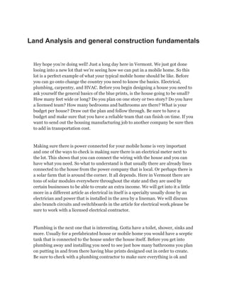 Land Analysis and general construction fundamentals
Hey hope you’re doing well! Just a long day here in Vermont. We just got done
looing into a new lot that we’re seeing how we can put in a mobile home. So this
lot is a perfect example of what your typical mobile home should be like. Before
you can go onto change the country you need to know the basics. Electrical,
plumbing, carpentry, and HVAC. Before you begin designing a house you need to
ask yourself the general basics of the blue prints, is the house going to be small?
How many feet wide or long? Do you plan on one story or two story? Do you have
a licensed team? How many bedrooms and bathrooms are there? What is your
budget per house? Draw out the plan and follow through. Be sure to have a
budget and make sure that you have a reliable team that can finish on time. If you
want to send out the housing manufacturing job to another company be sure then
to add in transportation cost.
Making sure there is power connected for your mobile home is very important
and one of the ways to check is making sure there is an electrical meter next to
the lot. This shows that you can connect the wiring with the house and you can
have what you need. So what to understand is that usually there are already lines
connected to the house from the power company that is local. Or perhaps there is
a solar farm that is around the corner. It all depends. Here in Vermont there are
tons of solar modules everywhere throughout the state and they are used by
certain businesses to be able to create an extra income. We will get into it a little
more in a different article as electrical in itself is a specialty usually done by an
electrician and power that is installed in the area by a lineman. We will discuss
also branch circuits and switchboards in the article for electrical work.please be
sure to work with a licensed electrical contractor.
Plumbing is the next one that is interesting. Gotta have a toilet, shower, sinks and
more. Usually for a prefabricated house or mobile home you would have a sceptic
tank that is connected to the house under the house itself. Before you get into
plumbing away and installing you need to see just how many bathrooms you plan
on putting in and from there having blue prints designed out in order to create.
Be sure to check with a plumbing contractor to make sure everything is ok and
 