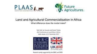 Ruth Hall, Ian Scoones and Dzodzi Tsikata
2017 Conference on Land Policy in Africa
Addis Ababa, 14-17 November 2017
Ruth Hall
Land and Agricultural Commercialisation in Africa
What difference does the model make?
 