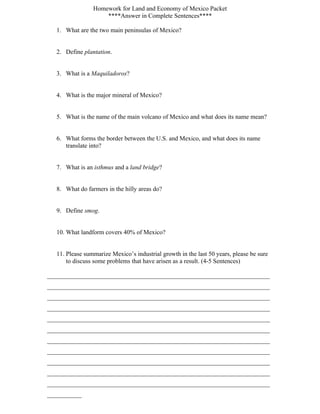 Homework for Land and Economy of Mexico Packet
                     ****Answer in Complete Sentences****

   1. What are the two main peninsulas of Mexico?


   2. Define plantation.


   3. What is a Maquiladoros?


   4. What is the major mineral of Mexico?


   5. What is the name of the main volcano of Mexico and what does its name mean?


   6. What forms the border between the U.S. and Mexico, and what does its name
      translate into?


   7. What is an isthmus and a land bridge?


   8. What do farmers in the hilly areas do?


   9. Define smog.


   10. What landform covers 40% of Mexico?


   11. Please summarize Mexico’s industrial growth in the last 50 years, please be sure
       to discuss some problems that have arisen as a result. (4-5 Sentences)

_______________________________________________________________________
_______________________________________________________________________
_______________________________________________________________________
_______________________________________________________________________
_______________________________________________________________________
_______________________________________________________________________
_______________________________________________________________________
_______________________________________________________________________
_______________________________________________________________________
_______________________________________________________________________
_______________________________________________________________________
___________
 