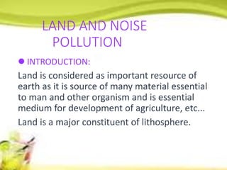 LAND AND NOISE
POLLUTION
 INTRODUCTION:
Land is considered as important resource of
earth as it is source of many material essential
to man and other organism and is essential
medium for development of agriculture, etc...
Land is a major constituent of lithosphere.
 