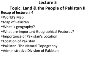 Recap of lecture # 4
•World’s Map
•Map of Pakistan
•What is geography?
•What are Important Geographical Features?
•Importance of Pakistan’s Location
•Location of Pakistan
•Pakistan: The Natural Topography
•Administrative Division of Pakistan
Lecture 5
Topic: Land & the People of Pakistan II
 