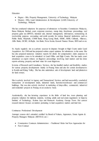 Education
 Degree - BSc. Property Management, University of Technology, Malaysia
 Masters - MSc. Land Administration & Development (LAD) University of
Technology, Malaysia
She has conducted valuations for purposes of submission to Securities Commission Malaysia,
Bursa Malaysia Berhad, court, corporate exercises, stamp duty, foreclosure proceedings, real
property gains tax (RPGT), intended sale, internal management, information, restructuring &
receivership purpose, accounting and credit security for various financial institutions such as
Public Bank, Maybank, CIMB Bank, Hong Leong Bank, HSBC, RHB, Citibank, Alliance,
Affin Bank, OCBC, Al-Rajhi, Am Bank, Nova Scotia, Kuwait Finance House, BSN and so on.
Sr. Aiyalu regularly sits as a private assessor in disputes brought to High Courts under Land
Acquisition Act 1960 and has prepared written expert opinions for submission to the same. She
has also prepared numerous valuation reports for clients for compensation claim purposes in
land acquisition cases to be submitted to Land Office and High Courts. She has made court
attendance as expert witness on litigation proceedings involving land matters and has done
reports advising property and land value for court litigations.
In terms of Research and Consultancy Services, she has handled market and feasibility studies
for various property developments mainly in Penang State and also for certain developments
in Kedah and Klang Valley. She has also undertaken sale of development land and plantation
for land owners.
She is actively involved in Agency and Transactional Services and had successfully concluded
transactions of development lands, industrial lands, factories/warehouses and commercial
buildings. She was also actively involved in marketing of shop-office, commercial, industrial
and residential projects in Penang on an exclusive basis.
Academically, she has lecturing experience in the fields of land law, town planning and
property valuation for diploma students, working adults and real estate negotiators in Imperia
Institute of Technology, Kelana Jaya and Ramscott Academy, George Town. Her current
research interest focuses on matters pertaining to land acquisition matters and land law.
Continuous Professional Development
Amongst courses she’s attended, certified by Board of Valuers, Appraisers, Estate Agents &
Property Managers Malaysia (BOVEA) are :-
 Construction Contracts Administration - Traditional Roles but New Approaches for
 New Contract
 