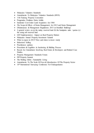  Malaysian Valuation Standards
 Amendments To Malaysian Valuation Standards (MVS)
 11th Training Property Convention
 Pengenalan Penilaian Harta Artifak
 Incidental Cost Under Land Acquisiton Act 1960
 The Scope & Effects of Strata Management Act 2013 and Strata Management
 (Maintenance & Management Regulations 2015 on Stratified Buildings
 A general review on (a) the malay reserved land (b) the bumiputra units / quotas (c)
the orang asli reserved land
 GST Implementation : Impact on Real Property Market
 Malaysian Annual Property Investment Summit
 What to expect in 2013? How and where to invest wisely
 Behavioral Selling
 Practitioners updates
 Procedures & Legalities in Auctioning & Bidding Process
 Recent Act Amendment Involving Real Estate & Developers and Related Case
Studies.
 Property Management Standards Forum
 PIP Property Summit
 The Melting Globe - Sustainable Living
 Amendments To The Scale Of Fees & Liberalisation Of The Property Sector
 10th International Surveying Conference For Undergraduates
 