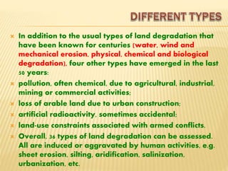  In addition to the usual types of land degradation that
have been known for centuries (water, wind and
mechanical erosion, physical, chemical and biological
degradation), four other types have emerged in the last
50 years:
 pollution, often chemical, due to agricultural, industrial,
mining or commercial activities;
 loss of arable land due to urban construction;
 artificial radioactivity, sometimes accidental;
 land-use constraints associated with armed conflicts.
 Overall, 36 types of land degradation can be assessed.
All are induced or aggravated by human activities, e.g.
sheet erosion, silting, aridification, salinization,
urbanization, etc.
 