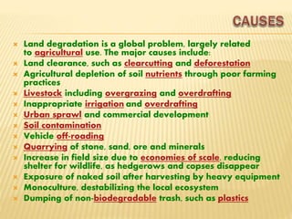  Land degradation is a global problem, largely related
to agricultural use. The major causes include:
 Land clearance, such as clearcutting and deforestation
 Agricultural depletion of soil nutrients through poor farming
practices
 Livestock including overgrazing and overdrafting
 Inappropriate irrigation and overdrafting
 Urban sprawl and commercial development
 Soil contamination
 Vehicle off-roading
 Quarrying of stone, sand, ore and minerals
 Increase in field size due to economies of scale, reducing
shelter for wildlife, as hedgerows and copses disappear
 Exposure of naked soil after harvesting by heavy equipment
 Monoculture, destabilizing the local ecosystem
 Dumping of non-biodegradable trash, such as plastics
 