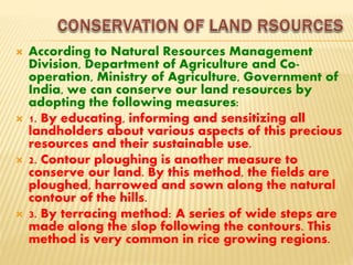  According to Natural Resources Management
Division, Department of Agriculture and Co-
operation, Ministry of Agriculture, Government of
India, we can conserve our land resources by
adopting the following measures:
 1. By educating, informing and sensitizing all
landholders about various aspects of this precious
resources and their sustainable use.
 2. Contour ploughing is another measure to
conserve our land. By this method, the fields are
ploughed, harrowed and sown along the natural
contour of the hills.
 3. By terracing method: A series of wide steps are
made along the slop following the contours. This
method is very common in rice growing regions.
 