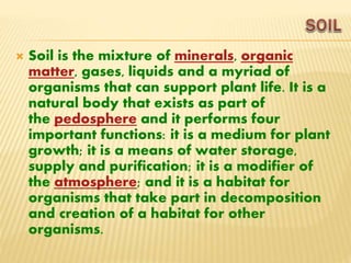  Soil is the mixture of minerals, organic
matter, gases, liquids and a myriad of
organisms that can support plant life. It is a
natural body that exists as part of
the pedosphere and it performs four
important functions: it is a medium for plant
growth; it is a means of water storage,
supply and purification; it is a modifier of
the atmosphere; and it is a habitat for
organisms that take part in decomposition
and creation of a habitat for other
organisms.
 