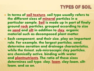  In terms of soil texture, soil type usually refers to
the different sizes of mineral particles in a
particular sample. Soil is made up in part of finely
ground rock particles, grouped according to size
as sand and silt in addition to clay, organic
material such as decomposed plant matter.
 Each component, and their size, play an important
role. For example, the largest particles, sand,
determine aeration and drainage characteristics,
while the tiniest, sub-microscopic clay particles,
are chemically active, binding with water
and plantnutrients. The ratio of these sizes
determines soil type: clay, loam, clay-loam, silt-
loam, and so on.
 