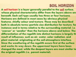 A soil horizon is a layer generally parallel to the soil surface,
whose physical characteristics differ from the layers above and
beneath. Each soil type usually has three or four horizons.
Horizons are defined in most cases by obvious physical
features, chiefly colour and texture. These may be described
both in absolute terms (particle size distribution for texture, for
instance) and in terms relative to the surrounding material, i.e.
‘coarser’ or ‘sandier’ than the horizons above and below. The
differentiation of the regolith into distinct horizons is largely th
result of influences, such as air, water, solar radiation, and
plant material, originating at the soil-atmosphere interface.
Since the weathering of the regolith occurs first at the surface
and works its way down, the uppermost layers have been
changed the most, while the deepest layers are most similar to
the original regolith (i.e., parent material).
 