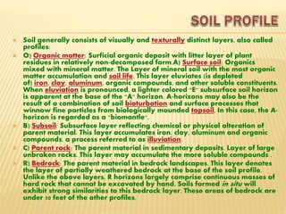  Soil generally consists of visually and texturally distinct layers, also called
profiles:
 O) Organic matter: Surficial organic deposit with litter layer of plant
residues in relatively non-decomposed form.A) Surface soil: Organics
mixed with mineral matter. The Layer of mineral soil with the most organic
matter accumulation and soil life. This layer eluviates (is depleted
of) iron, clay, aluminum, organic compounds, and other soluble constituents.
When eluviation is pronounced, a lighter colored "E" subsurface soil horizon
is apparent at the base of the "A" horizon. A-horizons may also be the
result of a combination of soil bioturbation and surface processes that
winnow fine particles from biologically mounded topsoil. In this case, the A-
horizon is regarded as a "biomantle".
 B) Subsoil: Subsurface layer reflecting chemical or physical alteration of
parent material. This layer accumulates iron, clay, aluminum and organic
compounds, a process referred to as illuviation.
 C) Parent rock: The parent material in sedimentary deposits. Layer of large
unbroken rocks. This layer may accumulate the more soluble compounds .
 R) Bedrock: The parent material in bedrock landscapes. This layer denotes
the layer of partially weathered bedrock at the base of the soil profile.
Unlike the above layers, R horizons largely comprise continuous masses of
hard rock that cannot be excavated by hand. Soils formed in situ will
exhibit strong similarities to this bedrock layer. These areas of bedrock are
under 50 feet of the other profiles.
 